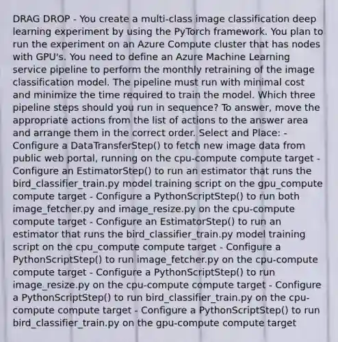 DRAG DROP - You create a multi-class image classification deep learning experiment by using the PyTorch framework. You plan to run the experiment on an Azure Compute cluster that has nodes with GPU's. You need to define an Azure Machine Learning service pipeline to perform the monthly retraining of the image classification model. The pipeline must run with minimal cost and minimize the time required to train the model. Which three pipeline steps should you run in sequence? To answer, move the appropriate actions from the list of actions to the answer area and arrange them in the correct order. Select and Place: - Configure a DataTransferStep() to fetch new image data from public web portal, running on the cpu-compute compute target - Configure an EstimatorStep() to run an estimator that runs the bird_classifier_train.py model training script on the gpu_compute compute target - Configure a PythonScriptStep() to run both image_fetcher.py and image_resize.py on the cpu-compute compute target - Configure an EstimatorStep() to run an estimator that runs the bird_classifier_train.py model training script on the cpu_compute compute target - Configure a PythonScriptStep() to run image_fetcher.py on the cpu-compute compute target - Configure a PythonScriptStep() to run image_resize.py on the cpu-compute compute target - Configure a PythonScriptStep() to run bird_classifier_train.py on the cpu-compute compute target - Configure a PythonScriptStep() to run bird_classifier_train.py on the gpu-compute compute target