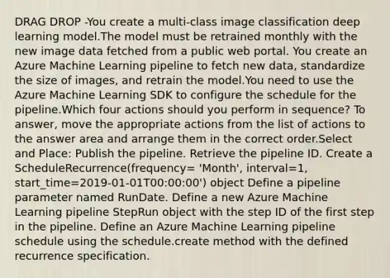 DRAG DROP -You create a multi-class image classification deep learning model.The model must be retrained monthly with the new image data fetched from a public web portal. You create an Azure Machine Learning pipeline to fetch new data, standardize the size of images, and retrain the model.You need to use the Azure Machine Learning SDK to configure the schedule for the pipeline.Which four actions should you perform in sequence? To answer, move the appropriate actions from the list of actions to the answer area and arrange them in the correct order.Select and Place: Publish the pipeline. Retrieve the pipeline ID. Create a ScheduleRecurrence(frequency= 'Month', interval=1, start_time=2019-01-01T00:00:00') object Define a pipeline parameter named RunDate. Define a new Azure Machine Learning pipeline StepRun object with the step ID of the first step in the pipeline. Define an Azure Machine Learning pipeline schedule using the schedule.create method with the defined recurrence specification.