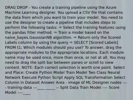 DRAG DROP - You create a training pipeline using the Azure Machine Learning designer. You upload a CSV file that contains the data from which you want to train your model. You need to use the designer to create a pipeline that includes steps to perform the following tasks: ✑ Select the training features using the pandas filter method. ✑ Train a model based on the naive_bayes.GaussianNB algorithm. ✑ Return only the Scored Labels column by using the query ✑ SELECT [Scored Labels] FROM t1; Which modules should you use? To answer, drag the appropriate modules to the appropriate locations. Each module name may be used once, more than once, or not at all. You may need to drag the split bar between panes or scroll to view content. NOTE: Each correct selection is worth one point. Select and Place: Create Python Model Train Model Two Class Neural Network Execute Python Script Apply SQL Transformation Select Column in Dataset Answer Area - image of ML Designer nodes ---- training-data ---____ _____ -- Split Data Train Model ---- Score Model ----____