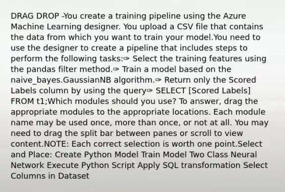 DRAG DROP -You create a training pipeline using the Azure Machine Learning designer. You upload a CSV file that contains the data from which you want to train your model.You need to use the designer to create a pipeline that includes steps to perform the following tasks:✑ Select the training features using the pandas filter method.✑ Train a model based on the naive_bayes.GaussianNB algorithm.✑ Return only the Scored Labels column by using the query✑ SELECT [Scored Labels] FROM t1;Which modules should you use? To answer, drag the appropriate modules to the appropriate locations. Each module name may be used once, more than once, or not at all. You may need to drag the split bar between panes or scroll to view content.NOTE: Each correct selection is worth one point.Select and Place: Create Python Model Train Model Two Class Neural Network Execute Python Script Apply SQL transformation Select Columns in Dataset