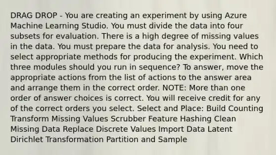 DRAG DROP - You are creating an experiment by using Azure Machine Learning Studio. You must divide the data into four subsets for evaluation. There is a high degree of missing values in the data. You must prepare the data for analysis. You need to select appropriate methods for producing the experiment. Which three modules should you run in sequence? To answer, move the appropriate actions from the list of actions to the answer area and arrange them in the correct order. NOTE: More than one order of answer choices is correct. You will receive credit for any of the correct orders you select. Select and Place: Build Counting Transform Missing Values Scrubber Feature Hashing Clean Missing Data Replace Discrete Values Import Data Latent Dirichlet Transformation Partition and Sample