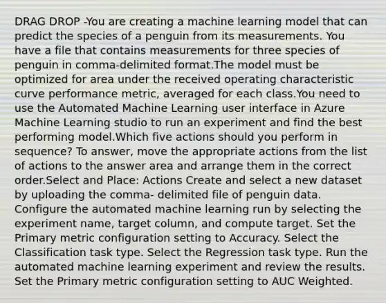 DRAG DROP -You are creating a machine learning model that can predict the species of a penguin from its measurements. You have a file that contains measurements for three species of penguin in comma-delimited format.The model must be optimized for area under the received operating characteristic curve performance metric, averaged for each class.You need to use the Automated Machine Learning user interface in Azure Machine Learning studio to run an experiment and find the best performing model.Which five actions should you perform in sequence? To answer, move the appropriate actions from the list of actions to the answer area and arrange them in the correct order.Select and Place: Actions Create and select a new dataset by uploading the comma- delimited file of penguin data. Configure the automated machine learning run by selecting the experiment name, target column, and compute target. Set the Primary metric configuration setting to Accuracy. Select the Classification task type. Select the Regression task type. Run the automated machine learning experiment and review the results. Set the Primary metric configuration setting to AUC Weighted.