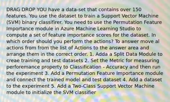 DRAG DROP YOU have a data-set that contains over 150 features. You use the dataset to train a Support Vector Machine (SVM) binary classifirer. You need to use the Permutation Feature Importance module in Azure Machine Learning Studio to compute a set of feature importance scores for the dataset. In which order should you perform the actions? To answer move al actions from from the list of Actions to the answer area and arrange them in the correct order. 1. Adda a Split Data Module to creae training and test datasets 2. Set the Metric for measuring perforemance property to Classification - Accuracy and then run the experiment 3. Add a Permutation Feature Importance module and connect the trained model and test dataset 4. Add a dataset to the experiment 5. Add a Two-Class Support Vector Machine module to initialize the SVM classifier