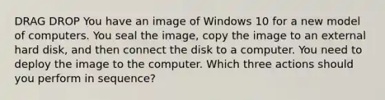 DRAG DROP You have an image of Windows 10 for a new model of computers. You seal the image, copy the image to an external hard disk, and then connect the disk to a computer. You need to deploy the image to the computer. Which three actions should you perform in sequence?