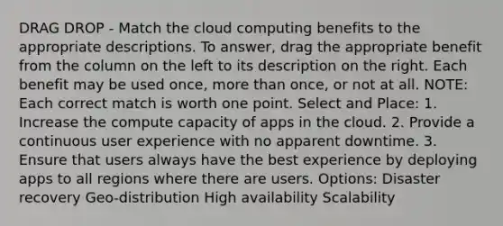 DRAG DROP - Match the cloud computing benefits to the appropriate descriptions. To answer, drag the appropriate benefit from the column on the left to its description on the right. Each benefit may be used once, <a href='https://www.questionai.com/knowledge/keWHlEPx42-more-than' class='anchor-knowledge'>more than</a> once, or not at all. NOTE: Each correct match is worth one point. Select and Place: 1. Increase the compute capacity of apps in the cloud. 2. Provide a continuous user experience with no apparent downtime. 3. Ensure that users always have the best experience by deploying apps to all regions where there are users. Options: Disaster recovery Geo-distribution High availability Scalability