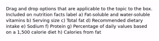 Drag and drop options that are applicable to the topic to the box. Included on nutrition facts label a) Fat-soluble and water-soluble vitamins b) Serving size c) Total fat d) Recommended dietary intake e) Sodium f) Protein g) Percentage of daily values based on a 1,500 calorie diet h) Calories from fat