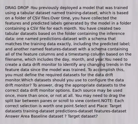 DRAG DROP -You previously deployed a model that was trained using a tabular dataset named training-dataset, which is based on a folder of CSV files.Over time, you have collected the features and predicted labels generated by the model in a folder containing a CSV file for each month. You have created two tabular datasets based on the folder containing the inference data: one named predictions-dataset with a schema that matches the training data exactly, including the predicted label; and another named features-dataset with a schema containing all of the feature columns and a timestamp column based on the filename, which includes the day, month, and year.You need to create a data drift monitor to identify any changing trends in the feature data since the model was trained. To accomplish this, you must define the required datasets for the data drift monitor.Which datasets should you use to configure the data drift monitor? To answer, drag the appropriate datasets to the correct data drift monitor options. Each source may be used once, more than once, or not at all. You may need to drag the split bar between panes or scroll to view content.NOTE: Each correct selection is worth one point.Select and Place: Target datasets training-dataset predictions-dataset features-dataset Answer Area Baseline dataset ? Target dataset?