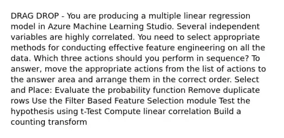 DRAG DROP - You are producing a multiple linear regression model in Azure Machine Learning Studio. Several independent variables are highly correlated. You need to select appropriate methods for conducting effective feature engineering on all the data. Which three actions should you perform in sequence? To answer, move the appropriate actions from the list of actions to the answer area and arrange them in the correct order. Select and Place: Evaluate the probability function Remove duplicate rows Use the Filter Based Feature Selection module Test the hypothesis using t-Test Compute linear correlation Build a counting transform