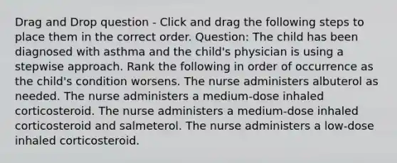 Drag and Drop question - Click and drag the following steps to place them in the correct order. Question: The child has been diagnosed with asthma and the child's physician is using a stepwise approach. Rank the following in order of occurrence as the child's condition worsens. The nurse administers albuterol as needed. The nurse administers a medium-dose inhaled corticosteroid. The nurse administers a medium-dose inhaled corticosteroid and salmeterol. The nurse administers a low-dose inhaled corticosteroid.