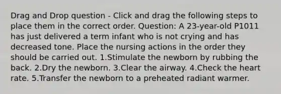 Drag and Drop question - Click and drag the following steps to place them in the correct order. Question: A 23-year-old P1011 has just delivered a term infant who is not crying and has decreased tone. Place the nursing actions in the order they should be carried out. 1.Stimulate the newborn by rubbing the back. 2.Dry the newborn. 3.Clear the airway. 4.Check the heart rate. 5.Transfer the newborn to a preheated radiant warmer.