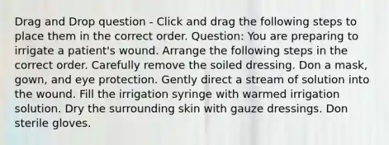 Drag and Drop question - Click and drag the following steps to place them in the correct order. Question: You are preparing to irrigate a patient's wound. Arrange the following steps in the correct order. Carefully remove the soiled dressing. Don a mask, gown, and eye protection. Gently direct a stream of solution into the wound. Fill the irrigation syringe with warmed irrigation solution. Dry the surrounding skin with gauze dressings. Don sterile gloves.