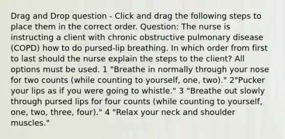 Drag and Drop question - Click and drag the following steps to place them in the correct order. Question: The nurse is instructing a client with chronic obstructive pulmonary disease (COPD) how to do pursed-lip breathing. In which order from first to last should the nurse explain the steps to the client? All options must be used. 1 "Breathe in normally through your nose for two counts (while counting to yourself, one, two)." 2"Pucker your lips as if you were going to whistle." 3 "Breathe out slowly through pursed lips for four counts (while counting to yourself, one, two, three, four)." 4 "Relax your neck and shoulder muscles."