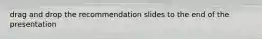 drag and drop the recommendation slides to the end of the presentation
