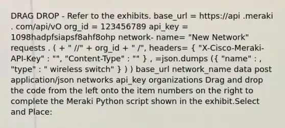 DRAG DROP - Refer to the exhibits. base_url = https://api .meraki . com/api/vO org_id = 123456789 api_key = 1098hadpfsiapsf8ahf8ohp network- name= "New Network" requests . ( + " / /" + org_id + " / ", headers= ( "X-Cisco-Meraki-API-Key" : " ", "Content-Type" : " " ) , =json.dumps (( "name" : , "type" : " wireless switch" ) ) ) base_url network_name data post application/json networks api_key organizations Drag and drop the code from the left onto the item numbers on the right to complete the Meraki Python script shown in the exhibit.Select and Place: