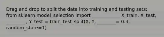 Drag and drop to split the data into training and testing sets: from sklearn.model_selection import ____________ X_train, X_test, ________ , Y_test = train_test_split(X, Y, ________= 0.3, random_state=1)