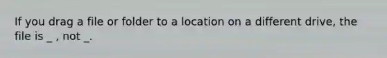 If you drag a file or folder to a location on a different drive, the file is _ , not _.