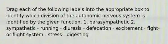 Drag each of the following labels into the appropriate box to identify which division of the autonomic nervous system is identified by the given function. 1. parasympathetic 2. sympathetic - running - diuresis - defecation - excitement - fight-or-flight system - stress - digesting