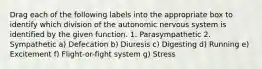 Drag each of the following labels into the appropriate box to identify which division of the autonomic nervous system is identified by the given function. 1. Parasympathetic 2. Sympathetic a) Defecation b) Diuresis c) Digesting d) Running e) Excitement f) Flight-or-fight system g) Stress