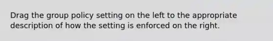 Drag the group policy setting on the left to the appropriate description of how the setting is enforced on the right.