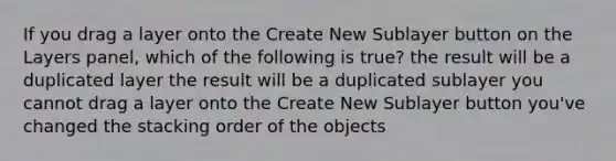 If you drag a layer onto the Create New Sublayer button on the Layers panel, which of the following is true? the result will be a duplicated layer the result will be a duplicated sublayer you cannot drag a layer onto the Create New Sublayer button you've changed the stacking order of the objects