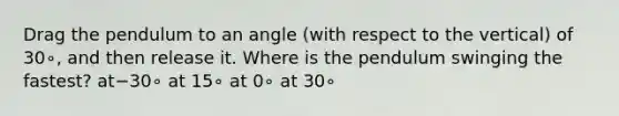 Drag the pendulum to an angle (with respect to the vertical) of 30∘, and then release it. Where is the pendulum swinging the fastest? at−30∘ at 15∘ at 0∘ at 30∘