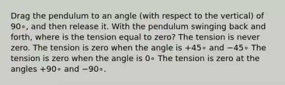 Drag the pendulum to an angle (with respect to the vertical) of 90∘, and then release it. With the pendulum swinging back and forth, where is the tension equal to zero? The tension is never zero. The tension is zero when the angle is +45∘ and −45∘ The tension is zero when the angle is 0∘ The tension is zero at the angles +90∘ and −90∘.