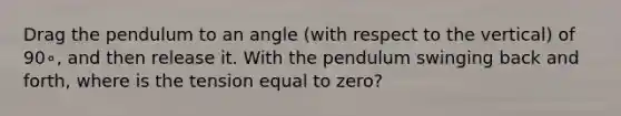 Drag the pendulum to an angle (with respect to the vertical) of 90∘, and then release it. With the pendulum swinging back and forth, where is the tension equal to zero?