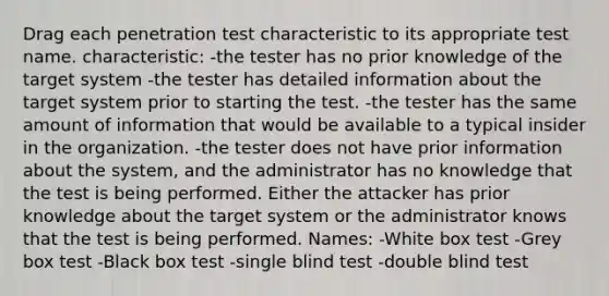 Drag each penetration test characteristic to its appropriate test name. characteristic: -the tester has no prior knowledge of the target system -the tester has detailed information about the target system prior to starting the test. -the tester has the same amount of information that would be available to a typical insider in the organization. -the tester does not have prior information about the system, and the administrator has no knowledge that the test is being performed. Either the attacker has prior knowledge about the target system or the administrator knows that the test is being performed. Names: -White box test -Grey box test -Black box test -single blind test -double blind test