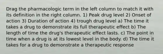 Drag the pharmacologic term in the left column to match it with its definition in the right column. 1) Peak drug level 2) Onset of action 3) Duration of action 4) trough drug level a) The time it takes a drug to demonstrate its full therapeutic effect b) The length of time the drug's therapeutic effect lasts. c) The point in time when a drug is at its lowest level in the body. d) The time it takes for a drug to demonstrate a therapeutic response