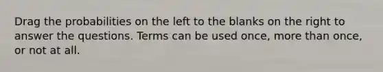 Drag the probabilities on the left to the blanks on the right to answer the questions. Terms can be used once, more than once, or not at all.