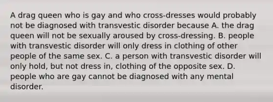 A drag queen who is gay and who cross-dresses would probably not be diagnosed with transvestic disorder because A. the drag queen will not be sexually aroused by cross-dressing. B. people with transvestic disorder will only dress in clothing of other people of the same sex. C. a person with transvestic disorder will only hold, but not dress in, clothing of the opposite sex. D. people who are gay cannot be diagnosed with any mental disorder.