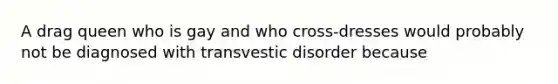 A drag queen who is gay and who cross-dresses would probably not be diagnosed with transvestic disorder because