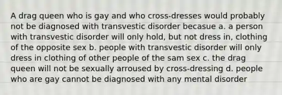 A drag queen who is gay and who cross-dresses would probably not be diagnosed with transvestic disorder becasue a. a person with transvestic disorder will only hold, but not dress in, clothing of the opposite sex b. people with transvestic disorder will only dress in clothing of other people of the sam sex c. the drag queen will not be sexually arroused by cross-dressing d. people who are gay cannot be diagnosed with any mental disorder