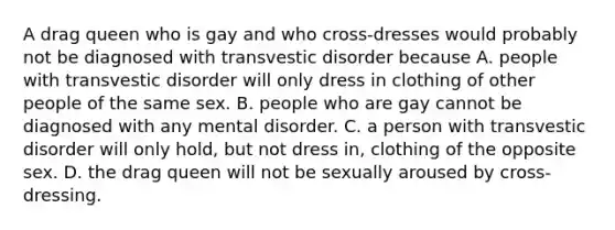 A drag queen who is gay and who cross-dresses would probably not be diagnosed with transvestic disorder because A. people with transvestic disorder will only dress in clothing of other people of the same sex. B. people who are gay cannot be diagnosed with any mental disorder. C. a person with transvestic disorder will only hold, but not dress in, clothing of the opposite sex. D. the drag queen will not be sexually aroused by cross-dressing.