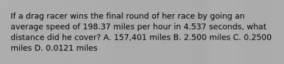 If a drag racer wins the final round of her race by going an average speed of 198.37 miles per hour in 4.537 seconds, what distance did he cover? A. 157,401 miles B. 2.500 miles C. 0.2500 miles D. 0.0121 miles