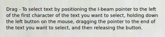 Drag - To select text by positioning the I-beam pointer to the left of the first character of the text you want to select, holding down the left button on the mouse, dragging the pointer to the end of the text you want to select, and then releasing the button.