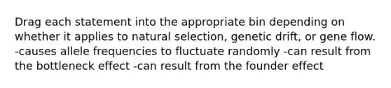 Drag each statement into the appropriate bin depending on whether it applies to natural selection, genetic drift, or gene flow. -causes allele frequencies to fluctuate randomly -can result from the bottleneck effect -can result from the founder effect