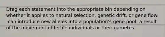 Drag each statement into the appropriate bin depending on whether it applies to natural selection, genetic drift, or gene flow. -can introduce new alleles into a population's gene pool -a result of the movement of fertile individuals or their gametes