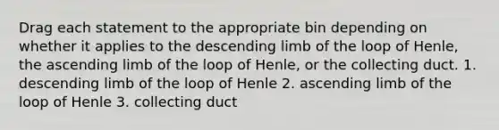 Drag each statement to the appropriate bin depending on whether it applies to the descending limb of the loop of Henle, the ascending limb of the loop of Henle, or the collecting duct. 1. descending limb of the loop of Henle 2. ascending limb of the loop of Henle 3. collecting duct