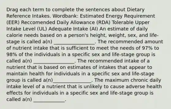 Drag each term to complete the sentences about Dietary Reference Intakes. Wordbank: Estimated Energy Requirement (EER) Reccomended Daily Allowance (RDA) Tolerable Upper Intake Level (UL) Adequate Intake (AI) An estimate of daily calorie needs based on a person's height, weight, sex, and life-stage is called a(n) _________________. The recommended amount of nutrient intake that is sufficient to meet the needs of 97% to 98% of the individuals in a specific sex and life-stage group is called a(n) _________________. The recommended intake of a nutrient that is based on estimates of intakes that appear to maintain health for individuals in a specific sex and life-stage group is called a(n)________________. The maximum chronic daily intake level of a nutrient that is unlikely to cause adverse health effects for individuals in a specific sex and life-stage group is called a(n) _____________.