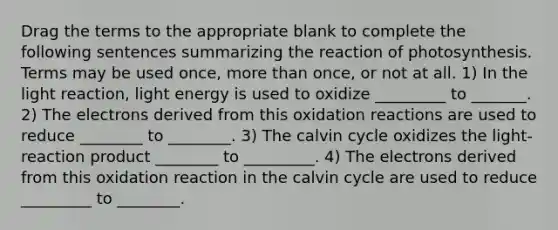 Drag the terms to the appropriate blank to complete the following sentences summarizing the reaction of photosynthesis. Terms may be used once, more than once, or not at all. 1) In the light reaction, light energy is used to oxidize _________ to _______. 2) The electrons derived from this oxidation reactions are used to reduce ________ to ________. 3) The calvin cycle oxidizes the light-reaction product ________ to _________. 4) The electrons derived from this oxidation reaction in the calvin cycle are used to reduce _________ to ________.