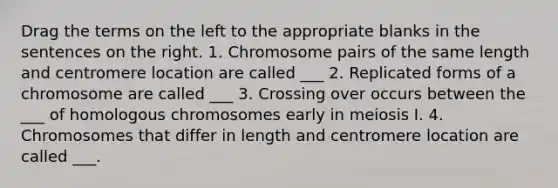 Drag the terms on the left to the appropriate blanks in the sentences on the right. 1. Chromosome pairs of the same length and centromere location are called ___ 2. Replicated forms of a chromosome are called ___ 3. Crossing over occurs between the ___ of homologous chromosomes early in meiosis I. 4. Chromosomes that differ in length and centromere location are called ___.