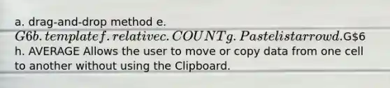 a. drag-and-drop method e. G6 b. template f. relative c. COUNT g. Paste list arrow d.G6 h. AVERAGE Allows the user to move or copy data from one cell to another without using the Clipboard.