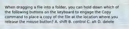 When dragging a file into a folder, you can hold down which of the following buttons on the keyboard to engage the Copy command to place a copy of the file at the location where you release the mouse button? A. shift B. control C. alt D. delete