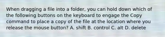 When dragging a file into a folder, you can hold down which of the following buttons on the keyboard to engage the Copy command to place a copy of the file at the location where you release the mouse button? A. shift B. control C. alt D. delete