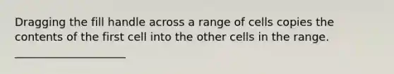 Dragging the fill handle across a range of cells copies the contents of the first cell into the other cells in the range. ____________________