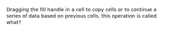 Dragging the fill handle in a cell to copy cells or to continue a series of data based on previous cells, this operation is called what?