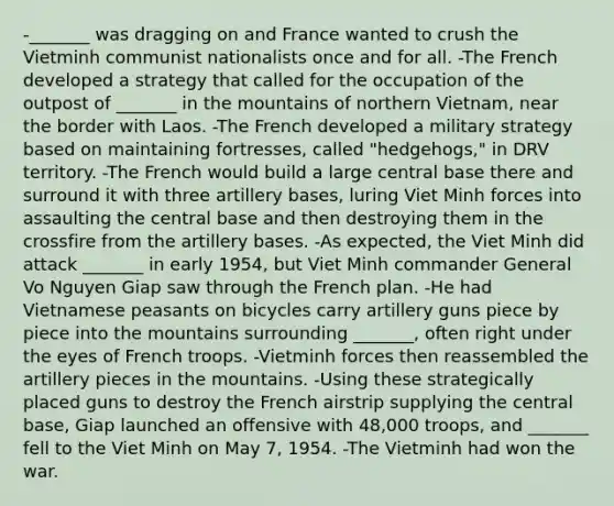 -_______ was dragging on and France wanted to crush the Vietminh communist nationalists once and for all. -The French developed a strategy that called for the occupation of the outpost of _______ in the mountains of northern Vietnam, near the border with Laos. -The French developed a military strategy based on maintaining fortresses, called "hedgehogs," in DRV territory. -The French would build a large central base there and surround it with three artillery bases, luring Viet Minh forces into assaulting the central base and then destroying them in the crossfire from the artillery bases. -As expected, the Viet Minh did attack _______ in early 1954, but Viet Minh commander General Vo Nguyen Giap saw through the French plan. -He had Vietnamese peasants on bicycles carry artillery guns piece by piece into the mountains surrounding _______, often right under the eyes of French troops. -Vietminh forces then reassembled the artillery pieces in the mountains. -Using these strategically placed guns to destroy the French airstrip supplying the central base, Giap launched an offensive with 48,000 troops, and _______ fell to the Viet Minh on May 7, 1954. -The Vietminh had won the war.