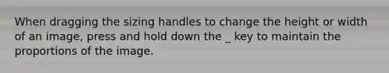 When dragging the sizing handles to change the height or width of an image, press and hold down the _ key to maintain the proportions of the image.