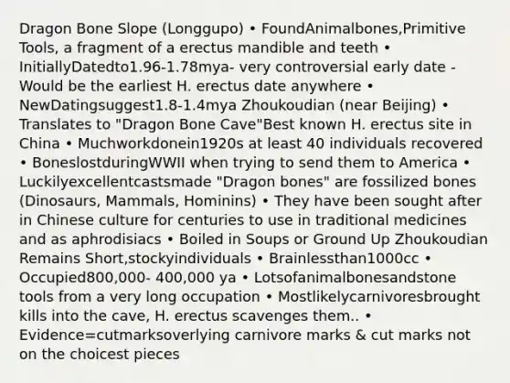 Dragon Bone Slope (Longgupo) • FoundAnimalbones,Primitive Tools, a fragment of a erectus mandible and teeth • InitiallyDatedto1.96-1.78mya- very controversial early date - Would be the earliest H. erectus date anywhere • NewDatingsuggest1.8-1.4mya Zhoukoudian (near Beijing) • Translates to "Dragon Bone Cave"Best known H. erectus site in China • Muchworkdonein1920s at least 40 individuals recovered • BoneslostduringWWII when trying to send them to America • Luckilyexcellentcastsmade "Dragon bones" are fossilized bones (Dinosaurs, Mammals, Hominins) • They have been sought after in Chinese culture for centuries to use in traditional medicines and as aphrodisiacs • Boiled in Soups or Ground Up Zhoukoudian Remains Short,stockyindividuals • Brainlessthan1000cc • Occupied800,000- 400,000 ya • Lotsofanimalbonesandstone tools from a very long occupation • Mostlikelycarnivoresbrought kills into the cave, H. erectus scavenges them.. • Evidence=cutmarksoverlying carnivore marks & cut marks not on the choicest pieces